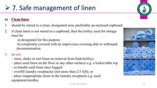 7. Safe management of linen
a) Clean linen
1. should be stored in a clean, designated area, preferably an enclosed cupboard
2. if clean linen is not stored in a cupboard, then the trolley used for storage
must be
a) designated for this purpose
b) completely covered with an impervious covering able to withstand
decontamination
3. do not:
‒ rinse, shake or sort linen on removal from beds/trolleys
‒ place used linen on the floor or any other surfaces e.g. a locker/table top
‒ re-handle used linen once bagged
‒ overfill laundry receptacles (not more than 2/3 full); or
‒ place inappropriate items in the laundry receptacle e.g. used
equipment/needles.
Dr. Mohammed Salah 30
 