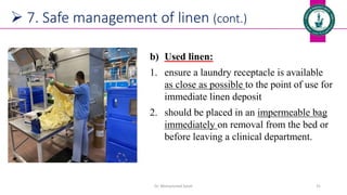  7. Safe management of linen (cont.)
b) Used linen:
1. ensure a laundry receptacle is available
as close as possible to the point of use for
immediate linen deposit
2. should be placed in an impermeable bag
immediately on removal from the bed or
before leaving a clinical department.
Dr. Mohammed Salah 31
 