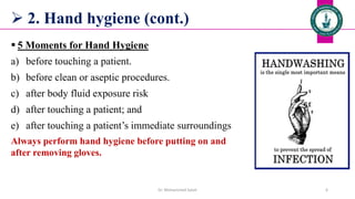  2. Hand hygiene (cont.)
 5 Moments for Hand Hygiene
a) before touching a patient.
b) before clean or aseptic procedures.
c) after body fluid exposure risk
d) after touching a patient; and
e) after touching a patient’s immediate surroundings
Always perform hand hygiene before putting on and
after removing gloves.
Dr. Mohammed Salah 6
 