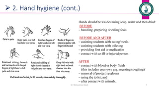 Dr. Mohammed Salah 7
 2. Hand hygiene (cont.)
Hands should be washed using soap, water and then dried:
BEFORE
‒ handling, preparing or eating food
BEFORE AND AFTER
‒ assisting students with eating/meals
‒ assisting students with toileting
‒ providing first aid or medication
‒ contact with an ill or injured person
AFTER
‒ contact with blood or body fluids
(this includes your own e.g. sneezing/coughing)
‒ removal of protective gloves
‒ using the toilet; and
‒ after contact with animals.
 