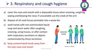  3. Respiratory and cough hygiene
a) cover the nose and mouth with a disposable tissue when sneezing, coughing,
wiping and blowing the nose; if unavailable use the crook of the arm
b) dispose of all used tissues promptly into a waste bin
c) wash hands with non-antimicrobial liquid
soap and warm water after coughing,
sneezing, using tissues, or after contact
with respiratory secretions or objects
contaminated by these secretions
d) keep contaminated hands away from
the eyes nose and mouth
Dr. Mohammed Salah 8
 