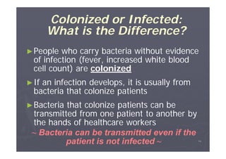Colonized or Infected:
What is the Difference?
► People

who carry bacteria without evidence
of infection (fever, increased white blood
cell count) are colonized

► If

an infection develops, it is usually from
bacteria that colonize patients

► Bacteria

that colonize patients can be
transmitted from one patient to another by
the hands of healthcare workers
~ Bacteria can be transmitted even if the
patient is not infected ~

٢٤

 