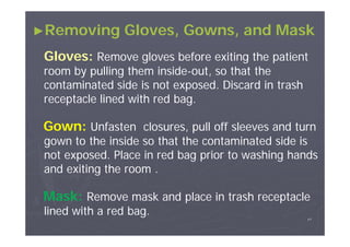►Removing

Gloves, Gowns, and Mask

Gloves: Remove gloves before exiting the patient
room by pulling them inside-out, so that the
insidecontaminated side is not exposed. Discard in trash
receptacle lined with red bag.

Gown: Unfasten closures, pull off sleeves and turn
gown to the inside so that the contaminated side is
not exposed. Place in red bag prior to washing hands
and exiting the room .

Mask: Remove mask and place in trash receptacle
lined with a red bag.
٤٧

 