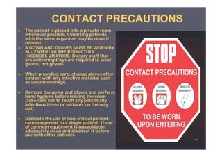CONTACT PRECAUTIONS
►

►

The patient is placed into a private room
whenever possible. Cohorting patients
with the same organism may be done if
needed.
A GOWN AND GLOVES MUST BE WORN BY
ALL ENTERING THE ROOM! THIS
INCLUDES VISITORS. Dietary staff that
are delivering trays are required to wear
gloves, not gowns.

►

When providing care, change gloves after
contact with any infective material such
as wound drainage.

►

Remove the gown and gloves and perform
hand hygiene before leaving the room
(take care not to touch any potentially
infectious items or surfaces on the way
out).

►

Dedicate the use of non-critical patientnonpatientcare equipment to a single patient. If use
of common equipment is unavoidable,
adequately clean and disinfect it before
use with other patients.
٥٨

 