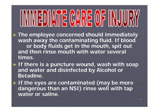 ► The

employee concerned should immediately
wash away the contaminating fluid. If blood
or body fluids get in the mouth, spit out
and then rinse mouth with water several
times.
► If there is a puncture wound, wash with soap
and water and disinfected by Alcohol or
Betadine.
► If the eyes are contaminated (may be more
dangerous than an NSI) rinse well with tap
water or saline.
٧٢

 