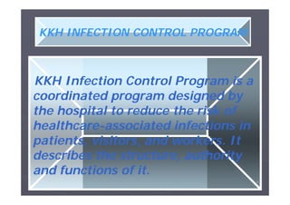 KKH INFECTION CONTROL PROGRAM

KKH Infection Control Program is a
coordinated program designed by
the hospital to reduce the risk of
healthcarehealthcare-associated infections in
patients, visitors, and workers. It
describes the structure, authority
and functions of it.
٩

 