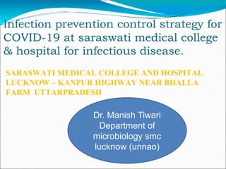 Infection prevention control strategy for
COVID-19 at saraswati medical college
& hospital for infectious disease.
SARASWATI MEDICAL COLLEGE AND HOSPITAL
LUCKNOW – KANPUR HIGHWAY NEAR BHALLA
FARM UTTARPRADESH
Dr. Manish Tiwari
Department of
microbiology smc
lucknow (unnao)
 
