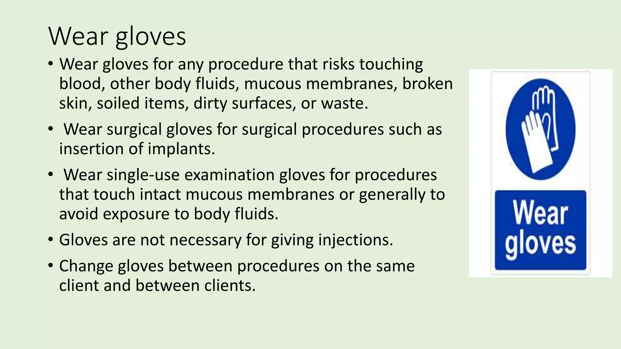 Wear gloves
• Wear gloves for any procedure that risks touching
blood, other body fluids, mucous membranes, broken
skin, soiled items, dirty surfaces, or waste.
• Wear surgical gloves for surgical procedures such as
insertion of implants.
• Wear single-use examination gloves for procedures
that touch intact mucous membranes or generally to
avoid exposure to body fluids.
• Gloves are not necessary for giving injections.
• Change gloves between procedures on the same
client and between clients.
 