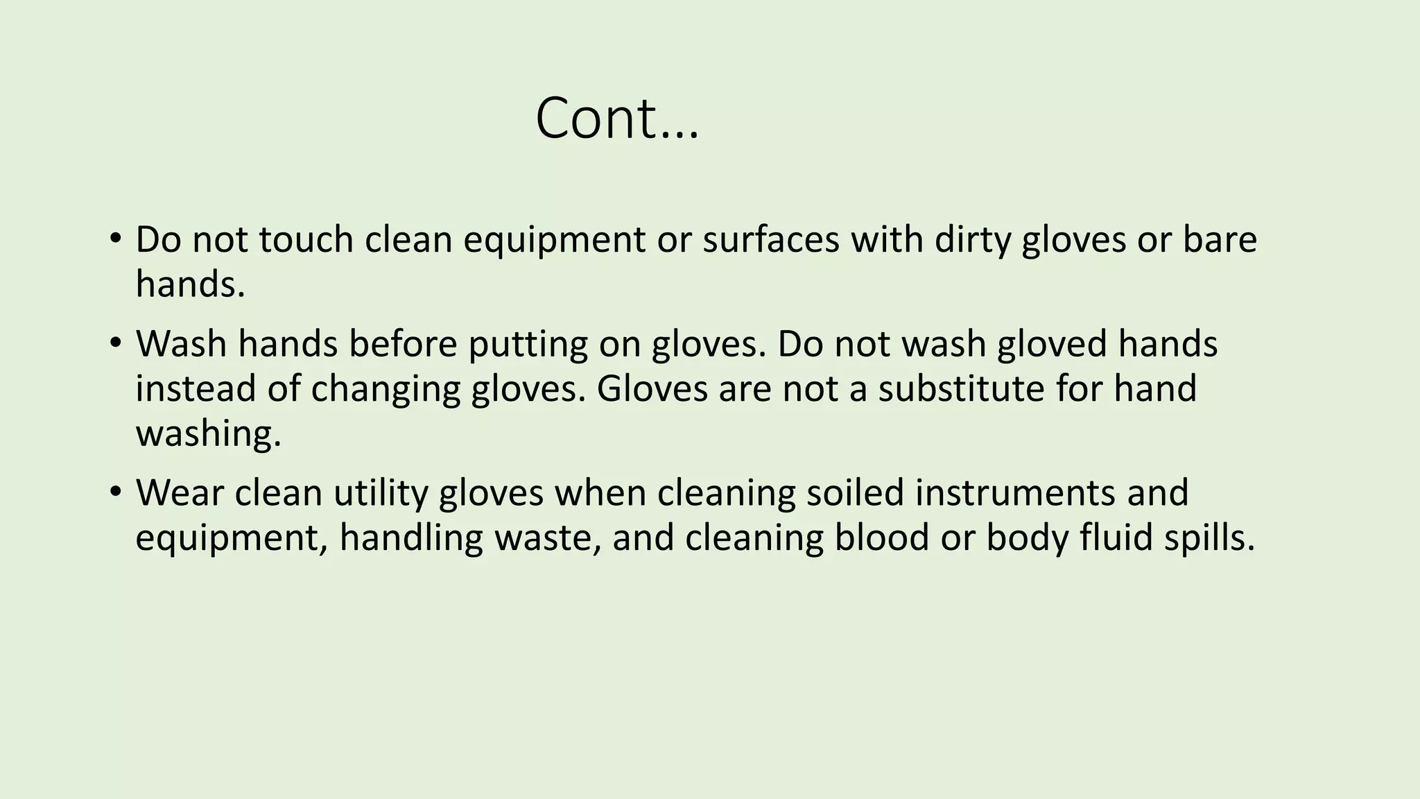Cont…
• Do not touch clean equipment or surfaces with dirty gloves or bare
hands.
• Wash hands before putting on gloves. Do not wash gloved hands
instead of changing gloves. Gloves are not a substitute for hand
washing.
• Wear clean utility gloves when cleaning soiled instruments and
equipment, handling waste, and cleaning blood or body fluid spills.
 