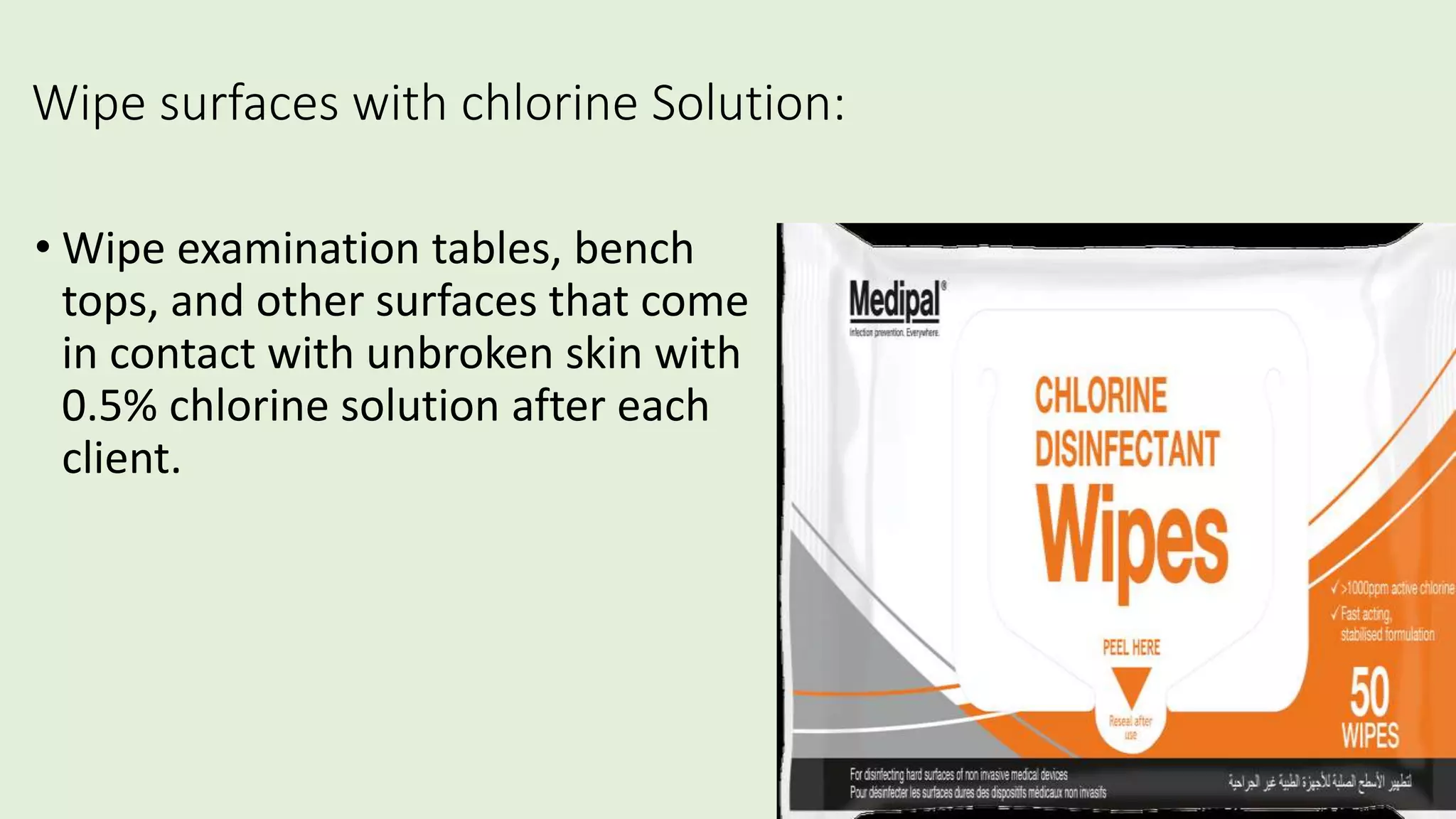 Wipe surfaces with chlorine Solution:
• Wipe examination tables, bench
tops, and other surfaces that come
in contact with unbroken skin with
0.5% chlorine solution after each
client.
 