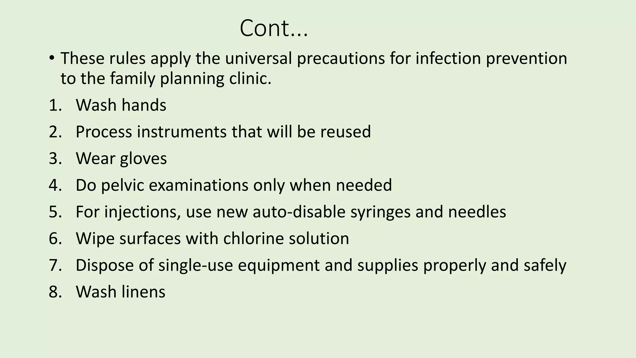 Cont...
• These rules apply the universal precautions for infection prevention
to the family planning clinic.
1. Wash hands
2. Process instruments that will be reused
3. Wear gloves
4. Do pelvic examinations only when needed
5. For injections, use new auto-disable syringes and needles
6. Wipe surfaces with chlorine solution
7. Dispose of single-use equipment and supplies properly and safely
8. Wash linens
 