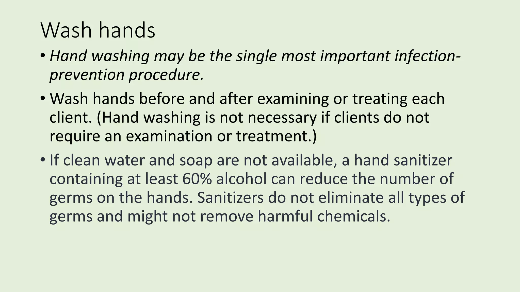 Wash hands
• Hand washing may be the single most important infection-
prevention procedure.
• Wash hands before and after examining or treating each
client. (Hand washing is not necessary if clients do not
require an examination or treatment.)
• If clean water and soap are not available, a hand sanitizer
containing at least 60% alcohol can reduce the number of
germs on the hands. Sanitizers do not eliminate all types of
germs and might not remove harmful chemicals.
 