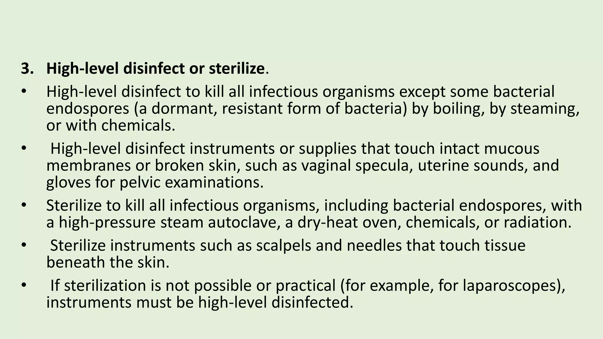 3. High-level disinfect or sterilize.
• High-level disinfect to kill all infectious organisms except some bacterial
endospores (a dormant, resistant form of bacteria) by boiling, by steaming,
or with chemicals.
• High-level disinfect instruments or supplies that touch intact mucous
membranes or broken skin, such as vaginal specula, uterine sounds, and
gloves for pelvic examinations.
• Sterilize to kill all infectious organisms, including bacterial endospores, with
a high-pressure steam autoclave, a dry-heat oven, chemicals, or radiation.
• Sterilize instruments such as scalpels and needles that touch tissue
beneath the skin.
• If sterilization is not possible or practical (for example, for laparoscopes),
instruments must be high-level disinfected.
 