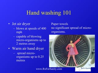 Hand washing 101 Jet air dryer blows at speeds of 400 mph capable of blowing micro-organisms up to 2 metres away Warm air hand dryer spread micro-organisms up to 0.25 metres  www.RxForSanity.com Paper towels  no significant spread of micro-organisms. 