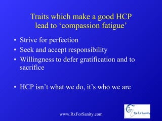Traits which make a good HCP lead to ‘compassion fatigue’ Strive for perfection Seek and accept responsibility Willingness to defer gratification and to sacrifice HCP isn’t what we do, it’s who we are www.RxForSanity.com 