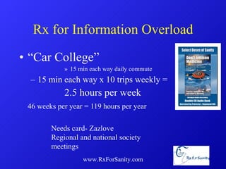 Rx for Information Overload “ Car College” 15 min each way daily commute 15 min each way x 10 trips weekly = 2.5 hours per week 46 weeks per year = 119 hours per year www.RxForSanity.com Needs card- Zazlove Regional and national society meetings 