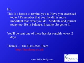 Hi, This is a hassle to remind you to Have you exercised today? Remember that your health is more important than what you do.  Meditate and journal today too. Be in balance. Breathe. So get to it! You'll be sent one of these hassles roughly every 2 days. Thanks, -- The HassleMe Team  http://hassleme.co.uk/ www.RxForSanity.com 