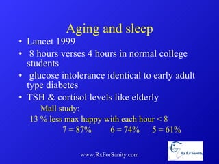 Aging and sleep Lancet 1999 8 hours verses 4 hours in normal college students glucose intolerance identical to early adult type diabetes TSH & cortisol levels like elderly Mall study: 13 % less max happy with each hour < 8 7 = 87%    6 = 74%   5 = 61% www.RxForSanity.com 