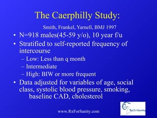 The Caerphilly Study:    Smith, Frankel, Yarnell, BMJ 1997 N=918 males(45-59 y/o), 10 year f/u Stratified to self-reported frequency of intercourse Low: Less than q month Intermediate High: BIW or more frequent Data adjusted for variables of age, social  class, systolic blood pressure, smoking,  baseline CAD, cholesterol www.RxForSanity.com 
