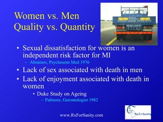 Women vs. Men Quality vs. Quantity Sexual dissatisfaction for women is an independent risk factor for MI Abramov, Psychosom Med 1976 Lack of sex associated with death in men Lack of enjoyment associated with death in women Duke Study on Ageing Palrnore, Gerontologist 1982 www.RxForSanity.com 
