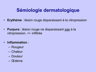 Sémiologie dermatologique
• Erythème : lésion rouge disparaissant à la vitropression
• Purpura : lésion rouge ne disparais...