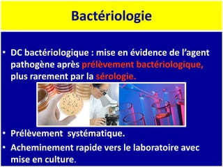 Bactériologie
• DC bactériologique : mise en évidence de l’agent
pathogène après prélèvement bactériologique,
plus rarement par la sérologie.
• Prélèvement systématique.
• Acheminement rapide vers le laboratoire avec
mise en culture.
 
