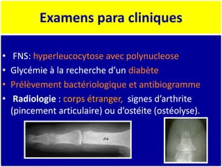 Examens para cliniques
• FNS: hyperleucocytose avec polynucleose
• Glycémie à la recherche d’un diabète
• Prélèvement bactériologique et antibiogramme
• Radiologie : corps étranger, signes d’arthrite
(pincement articulaire) ou d’ostéite (ostéolyse).
 