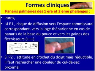 Formes cliniques
Panaris palmaires des 1 ère et 2 ème phalanges :
• rares,
• si P1 , risque de diffusion vers l’espace commissural
correspondant, vers la loge thénarienne en cas de
panaris de la base du pouce et vers les gaines des
fléchisseurs (+++)
• Si P2 , attitude en crochet du doigt mais réductible.
Il faut rechercher une douleur du cul-de-sac
proximal
 