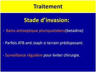 Traitement
- Bains antiseptique pluriquotidiens(betadine)
- Parfois ATB anti staph si terrain prédisposant.
- Surveillance régulière pour éviter chirurgie.
Stade d’invasion:
 
