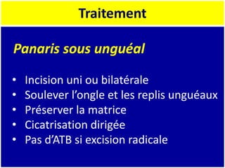 Traitement
Panaris sous unguéal
• Incision uni ou bilatérale
• Soulever l’ongle et les replis unguéaux
• Préserver la matrice
• Cicatrisation dirigée
• Pas d’ATB si excision radicale
 