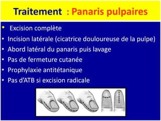 Traitement : Panaris pulpaires
• Excision complète
• Incision latérale (cicatrice douloureuse de la pulpe)
• Abord latéral du panaris puis lavage
• Pas de fermeture cutanée
• Prophylaxie antitétanique
• Pas d’ATB si excision radicale
 