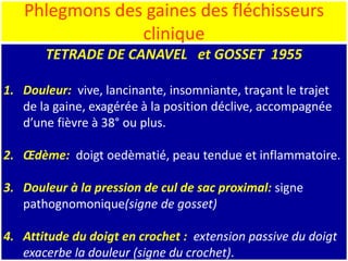 Phlegmons des gaines des fléchisseurs
clinique
TETRADE DE CANAVEL et GOSSET 1955
1. Douleur: vive, lancinante, insomniante, traçant le trajet
de la gaine, exagérée à la position déclive, accompagnée
d’une fièvre à 38° ou plus.
2. Œdème: doigt oedèmatié, peau tendue et inflammatoire.
3. Douleur à la pression de cul de sac proximal: signe
pathognomonique(signe de gosset)
4. Attitude du doigt en crochet : extension passive du doigt
exacerbe la douleur (signe du crochet).
 