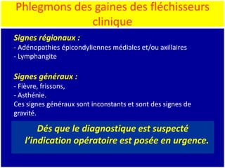 Phlegmons des gaines des fléchisseurs
clinique
Signes régionaux :
- Adénopathies épicondyliennes médiales et/ou axillaires
- Lymphangite
Signes généraux :
- Fièvre, frissons,
- Asthénie.
Ces signes généraux sont inconstants et sont des signes de
gravité.
Dés que le diagnostique est suspecté
l’indication opératoire est posée en urgence.
 