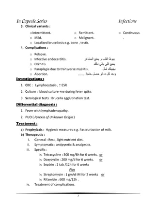 IIIIn CCCCapsule SSSSeries Infections
7
3. Clinical variants :
oIntermittent.
o Mild.
o Remittent.
o Malignant.
o Continuous
.
o Localized brucellosis e.g. bone , testis.
4. Complications :
o Relapse.
o Infective endocarditis. ‫و‬ ‫ا‬ ‫ظ‬‫ا‬
o Orchitis. ‫ﺏ‬ ‫ﺏ‬ ‫ا‬
o Paraplagia due to transverse myelitis. ‫ﺵ‬
o Abortion. ‫ﺝ‬ ‫د‬ ‫آ‬ ‫وﺏ‬......
Investigations :
1. CBC : Lymphocytosis , ↑ ESR
2. Culture : blood culture +ve during fever spike.
3. Serological tests : Brucella agglutination test.
Differential diagnosis :
1. Fever with lymphadenopathy.
2. PUO ( Pyrexia of Unknown Origin )
Treatment :
a) Prophylaxis : Hygienic measures e.g. Pasteurization of milk.
b) Therapeutic :
i. General : Rest , light nutrient diet.
ii. Symptomatic : antipyretic & analgesics.
iii. Specific :
Tetracycline : 500 mg/6h for 6 weeks. or
Doxycyclin : 200 mg/d for 6 weeks. or
Septrin : 2 tab /12h for 6 weeks
Plus
Streptomycin : 1 gm/d IM for 2 weeks or
Rifamicin : 600 mg/12h .
iv. Treatment of complications.
 