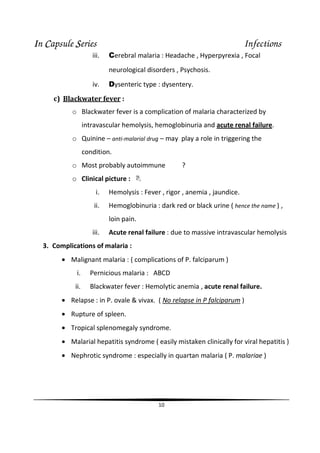 IIIIn CCCCapsule SSSSeries Infections
10
iii. Cerebral malaria : Headache , Hyperpyrexia , Focal
neurological disorders , Psychosis.
iv. Dysenteric type : dysentery.
c) Blackwater fever :
o Blackwater fever is a complication of malaria characterized by
intravascular hemolysis, hemoglobinuria and acute renal failure.
o Quinine – anti-malarial drug – may play a role in triggering the
condition.
o Most probably autoimmune ?
o Clinical picture :
i. Hemolysis : Fever , rigor , anemia , jaundice.
ii. Hemoglobinuria : dark red or black urine ( hence the name ) ,
loin pain.
iii. Acute renal failure : due to massive intravascular hemolysis
3. Complications of malaria :
• Malignant malaria : ( complications of P. falciparum )
i. Pernicious malaria : ABCD
ii. Blackwater fever : Hemolytic anemia , acute renal failure.
• Relapse : in P. ovale & vivax. ( No relapse in P falciparum )
• Rupture of spleen.
• Tropical splenomegaly syndrome.
• Malarial hepatitis syndrome ( easily mistaken clinically for viral hepatitis )
• Nephrotic syndrome : especially in quartan malaria ( P. malariae )
 
