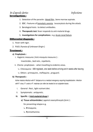 IIIIn CCCCapsule SSSSeries Infections
11
Investigations :
1. Detection of the parasite : blood film , bone marrow aspirate.
2. CBC : Features of hemolytic anemia. Leucocytosis during the attack.
3. Serological tests : to detect antibodies.
4. Therapeutic test: fever responds to anti-malarial drugs.
5. Investigations for complications : e.g. Acute renal failure.
Differential diagnosis :
1. Fever with rigor.
2. PUO ( Pyrexia of Unknown Origin )
Treatment :
a) Prophylaxis :
i. Hygienic measures ( Anti-mosquto measures ) :
Insecticides , bed nets , repellants.
ii. Chemo prophylaxis : when travelling to endemic areas.
Chloroquine : 500 mg/week, one week before arriving and 4 weeks after leaving
Others : primaquine , mefloquine , proguanil.
b) Therapeutic :
Active malaria infection with P. falciparumis a medical emergency requiring hospitalization. Infection
with P. vivax, P. ovale or P. malariae can often be treated on an outpatient basis.
i. General : Rest , light nutrient diet.
ii. Symptomatic : antipyretic.
iii. Specific : ( Anti-malarial drugs )
a) Tissue schizonticides ( against exoerythrocytic form ) :
for preventing relapse e.g.
Primaquine.
Pyrimethamine.
 