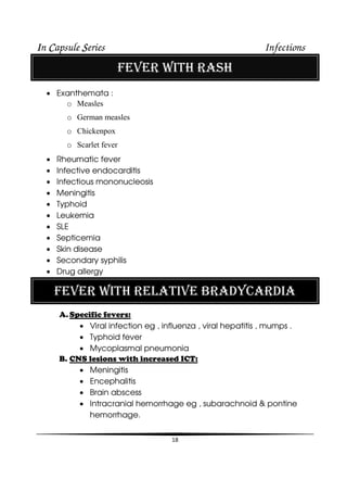 IIIIn CCCCapsule SSSSeries Infections
18
FEVER WITH RASH
• Exanthemata :
o Measles
o German measles
o Chickenpox
o Scarlet fever
• Rheumatic fever
• Infective endocarditis
• Infectious mononucleosis
• Meningitis
• Typhoid
• Leukemia
• SLE
• Septicemia
• Skin disease
• Secondary syphilis
• Drug allergy
FEVER WITH RELATIVE BRADYCARDIA
A. Specific fevers:
• Viral infection eg , influenza , viral hepatitis , mumps .
• Typhoid fever
• Mycoplasmal pneumonia
B. CNS lesions with increased ICT:
• Meningitis
• Encephalitis
• Brain abscess
• Intracranial hemorrhage eg , subarachnoid & pontine
hemorrhage.
 