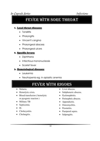 IIIIn CCCCapsule SSSSeries Infections
19
FEVER WITH SORE THROAT
1. Local throat diseases:
• Tonsillitis
• Pharyngitis
• Vincent’s angina
• Pharyngeal abscess
• Pharyngeal ulcers
2. Specific fevers:
• Diphtheria
• Infectious mononucleosis
• Scarlet fever
3. Hematological diseases:
• Leukemia
• Neutropenia eg. in aplastic anemia
FEVER WITH RIGORS
• Malaria.
• Hemolytic crisis.
• Blood transfusion ( hemolytic
or pyogenic reaction )
• Military TB
• Septicemia.
• IE.
• Cholecystitis.
• Cholangitis.
• Liver abscess.
• Subpheneric abscess.
• Pyelonephritis.
• Perinephric abscess.
• Appendicitis.
• Osteomyelitis.
• Prostatitis.
• Puerperal sepsis.
• Salpengitis.
 
