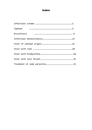 Index
Infections scheme …………………………………………………………………………………1
Typhoid …………………………………………………………………………………………….2
Brucellosis …………………………………………………………………………………….6
Infectious mononucleosis…………………………………………………………………13
Fever of unknown origin……………………………………………………………………15
Fever with rash ………………………………………………………………………………………18
Fever with bradycardia……………………………………………………………………….18
Fever with sore throat……………………………………………………………………….31
Treatment of some parasites………………………………………………………….32
 