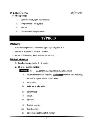 IIIIn CCCCapsule SSSSeries Infections
2
b) Therapeutic :
i. General : Rest , light nutrient diet.
ii. Symptomatic : antipyretic.
iii. Specific : ………
iv. Treatment of complications.
TYPHOID
Etiology :
1. Causative organism: Salmonella typhi & paratyphi A & B
2. Source of infection : Patient , Carrier.
3. Mode of infection : Feco – oral transmission.
Clinical picture :
1. Incubation period : 1 – 2 weeks .
2. Clinical manifestations :
1st week : 10 ( 3 general + 3 respiratory + 3 GIT + rash )
i. Fever : temperature rises in a step ladder manner until reaching
39 – 40o
C by the end of the 1st
week.
ii. Headache.
iii. Relative bradycardia.
iv. Sore throat.
v. Cough.
vi. Epistaxis.
vii. Coated tongue.
viii. Constipation.
ix. Spleen : palpable , soft & tender.
 