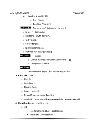 IIIIn CCCCapsule SSSSeries Infections
3
x. Rash ( rose spot ) : 10%
o Site : Trunk.
o Duration : Transient.
2nd week : ( The same as 1st
but severe , no rash )
o Fever : ↑ , Continuous
o Headache : ↓ with delirium.
o Tachycardia.
o Coated tongue .
o Splenic enlargement.
o Diarrhea may occur ( pea soup ).
3rd week : either
o Clinical manifestations start to improve. or
o Complications occur.
4th week :
Convalescence begins ( but relapse may occur )
3. Clinical variants :
o Afebrile.
o Ambulatory.
o Abortive ( mild )
o Grave : ( severe )
o Sudoral form : excessive Sweating.
o Localized : Pleuro typhoid , pneumo typhoid , meningo typhoid.
4. Complications : specific + …itis
o GIT :
Intestinal hemorrhage , Perforation.
Peritonitis , Cholecystitis.
 
