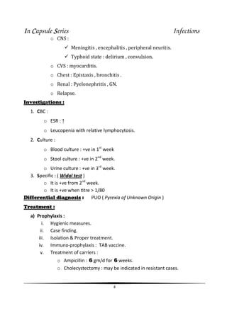 IIIIn CCCCapsule SSSSeries Infections
4
o CNS :
Meningitis , encephalitis , peripheral neuritis.
Typhoid state : delirium , convulsion.
o CVS : myocarditis.
o Chest : Epistaxis , bronchitis .
o Renal : Pyelonephritis , GN.
o Relapse.
Investigations :
1. CBC :
o ESR : ↑
o Leucopenia with relative lymphocytosis.
2. Culture :
o Blood culture : +ve in 1st
week
o Stool culture : +ve in 2nd
week.
o Urine culture : +ve in 3rd
week.
3. Specific : ( Widal test )
o It is +ve from 2nd
week.
o It is +ve when Ɵtre > 1/80
Differential diagnosis : PUO ( Pyrexia of Unknown Origin )
Treatment :
a) Prophylaxis :
i. Hygienic measures.
ii. Case finding.
iii. Isolation & Proper treatment.
iv. Immuno-prophylaxis : TAB vaccine.
v. Treatment of carriers :
o Ampicillin : 6 gm/d for 6 weeks.
o Cholecystectomy : may be indicated in resistant cases.
 