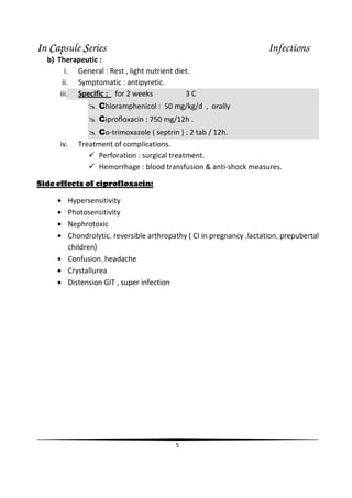 IIIIn CCCCapsule SSSSeries Infections
5
b) Therapeutic :
i. General : Rest , light nutrient diet.
ii. Symptomatic : antipyretic.
iii. Specific : for 2 weeks 3 C
Chloramphenicol : 50 mg/kg/d , orally
Ciproﬂoxacin : 750 mg/12h .
Co-trimoxazole ( septrin ) : 2 tab / 12h.
iv. Treatment of complications.
Perforation : surgical treatment.
Hemorrhage : blood transfusion & anti-shock measures.
Side effects of ciprofloxacin:
• Hypersensitivity
• Photosensitivity
• Nephrotoxic
• Chondrolytic, reversible arthropathy ( CI in pregnancy ,lactation, prepubertal
children)
• Confusion, headache
• Crystallurea
• Distension GIT , super infection
 