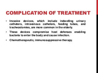 COMPLICATION OF TREATMENT
• Invasive devices, which include indwelling urinary
catheters, intravenous catheters, feeding tubes, and
tracheostomies, are more common in the elderly.
• These devices compromise host defenses enabling
bacteria to enter the body and cause infection.
• Chemotherapeutic, immunosuppressive therapy.
 