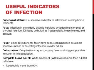 USEFUL INDICATORS
OF INFECTION
Functional status: is a sensitive indicator of infection in nursing home
residents.
Acute infection in the elderly often is heralded by a decline in mental or
physical function. Difficulty ambulating, frequent falls, incontinence, and
delirium
Fever: other definitions for fever have been recommended as a more
sensitive means of detecting infection in older adults.
Dehydration: Dehydration may accompany fever and suggest possible
infection in this population.
Complete blood count: White blood cell (WBC) count more than 14,000
cells/mm3
• Neutrophils more than 90%
 