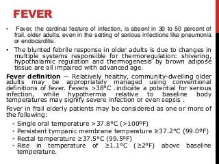 FEVER
• Fever, the cardinal feature of infection, is absent in 30 to 50 percent of
frail, older adults, even in the setting of serious infections like pneumonia
or endocarditis.
• The blunted febrile response in older adults is due to changes in
multiple systems responsible for thermoregulation: shivering,
hypothalamic regulation and thermogenesis by brown adipose
tissue are all impaired with advanced age.
Fever definition — Relatively healthy, community-dwelling older
adults may be appropriately managed using conventional
definitions of fever. Fevers >38°C .indicate a potential for serious
infection, while hypothermia relative to baseline body
temperatures may signify severe infection or even sepsis .
Fever in frail elderly patients may be considered as one or more of
the following:
• Single oral temperature >37.8°C (>100ºF)
• Persistent tympanic membrane temperature ≥37.2°C (99.0ºF)
• Rectal temperature ≥37.5°C (99.5ºF)
• Rise in temperature of ≥1.1°C (≥2°F) above baseline
temperature.
 