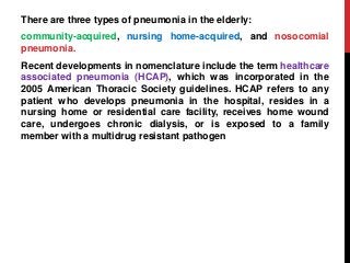 There are three types of pneumonia in the elderly:
community-acquired, nursing home-acquired, and nosocomial
pneumonia.
Recent developments in nomenclature include the term healthcare
associated pneumonia (HCAP), which was incorporated in the
2005 American Thoracic Society guidelines. HCAP refers to any
patient who develops pneumonia in the hospital, resides in a
nursing home or residential care facility, receives home wound
care, undergoes chronic dialysis, or is exposed to a family
member with a multidrug resistant pathogen
 