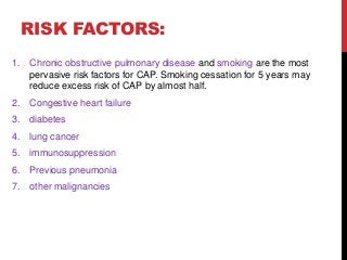 RISK FACTORS:
1. Chronic obstructive pulmonary disease and smoking are the most
pervasive risk factors for CAP. Smoking cessation for 5 years may
reduce excess risk of CAP by almost half.
2. Congestive heart failure
3. diabetes
4. lung cancer
5. immunosuppression
6. Previous pneumonia
7. other malignancies
 