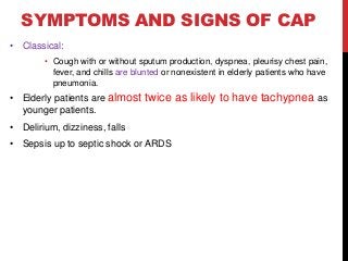 SYMPTOMS AND SIGNS OF CAP
• Classical:
• Cough with or without sputum production, dyspnea, pleurisy chest pain,
fever, and chills are blunted or nonexistent in elderly patients who have
pneumonia.
• Elderly patients are almost twice as likely to have tachypnea as
younger patients.
• Delirium, dizziness, falls
• Sepsis up to septic shock or ARDS
 