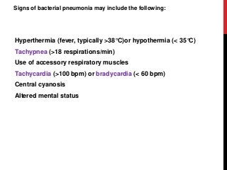 Signs of bacterial pneumonia may include the following:
Hyperthermia (fever, typically >38°C)or hypothermia (< 35°C)
Tachypnea (>18 respirations/min)
Use of accessory respiratory muscles
Tachycardia (>100 bpm) or bradycardia (< 60 bpm)
Central cyanosis
Altered mental status
 